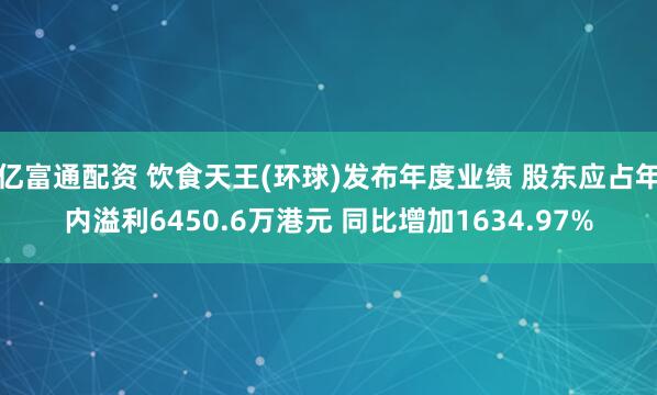 亿富通配资 饮食天王(环球)发布年度业绩 股东应占年内溢利6450.6万港元 同比增加1634.97%