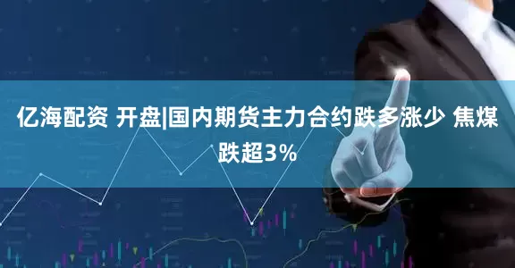 亿海配资 开盘|国内期货主力合约跌多涨少 焦煤跌超3%