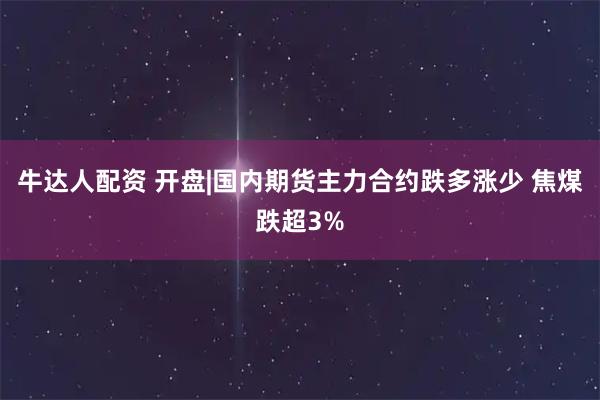 牛达人配资 开盘|国内期货主力合约跌多涨少 焦煤跌超3%