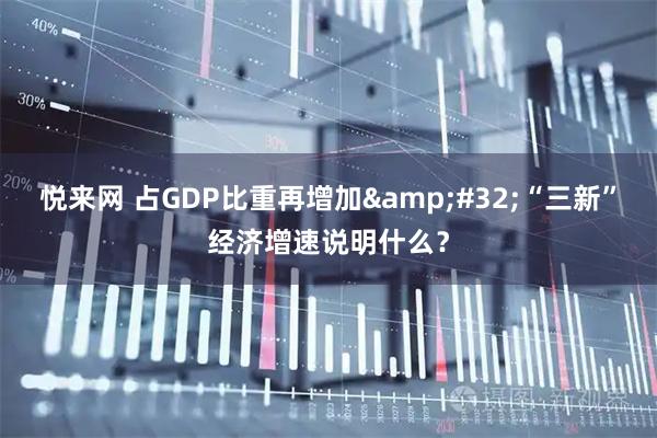 悦来网 占GDP比重再增加 “三新”经济增速说明什么？