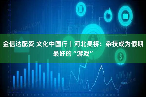 金信达配资 文化中国行｜河北吴桥：杂技成为假期最好的“游戏”