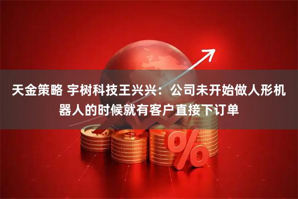 天金策略 宇树科技王兴兴：公司未开始做人形机器人的时候就有客户直接下订单