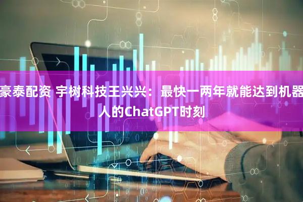 豪泰配资 宇树科技王兴兴：最快一两年就能达到机器人的ChatGPT时刻