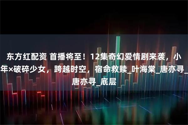 东方红配资 首播将至！12集奇幻爱情剧来袭，小镇青年×破碎少女，跨越时空，宿命救赎_叶海棠_唐亦寻_底层