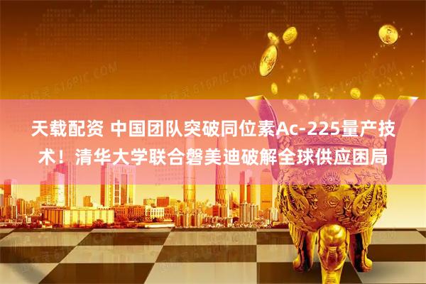 天载配资 中国团队突破同位素Ac-225量产技术！清华大学联合磐美迪破解全球供应困局