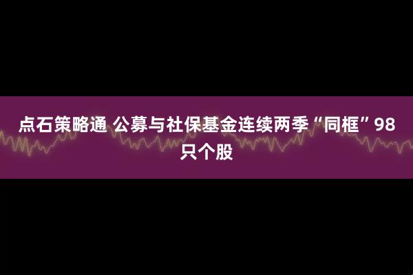 点石策略通 公募与社保基金连续两季“同框”98只个股
