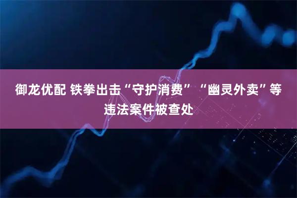 御龙优配 铁拳出击“守护消费” “幽灵外卖”等违法案件被查处
