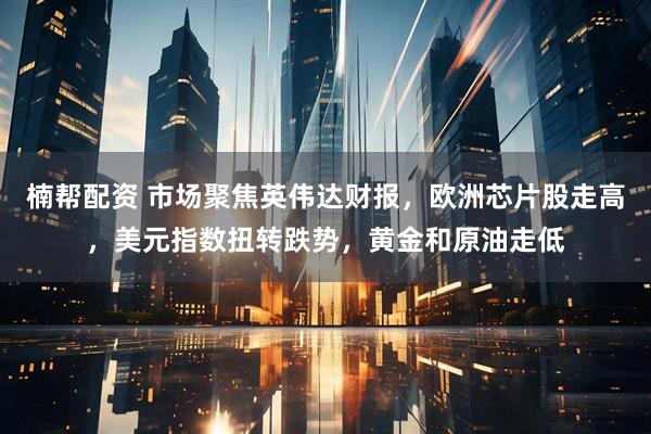 楠帮配资 市场聚焦英伟达财报，欧洲芯片股走高，美元指数扭转跌势，黄金和原油走低