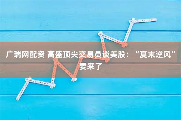 广瑞网配资 高盛顶尖交易员谈美股：“夏末逆风”要来了