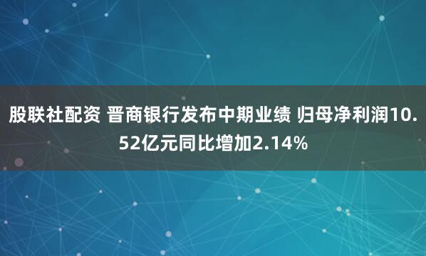 股联社配资 晋商银行发布中期业绩 归母净利润10.52亿元同比增加2.14%