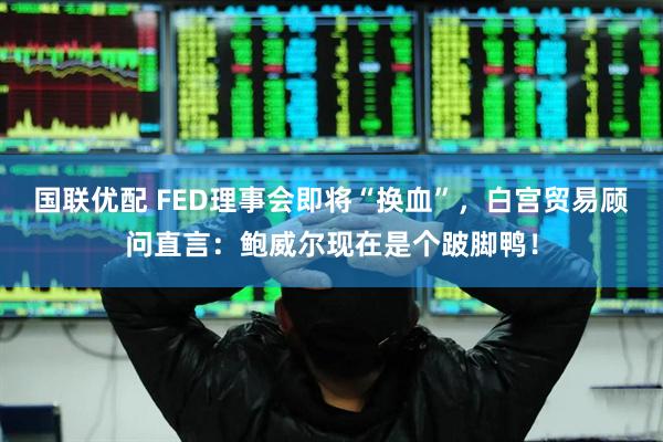 国联优配 FED理事会即将“换血”，白宫贸易顾问直言：鲍威尔现在是个跛脚鸭！