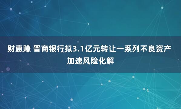 财惠赚 晋商银行拟3.1亿元转让一系列不良资产 加速风险化解