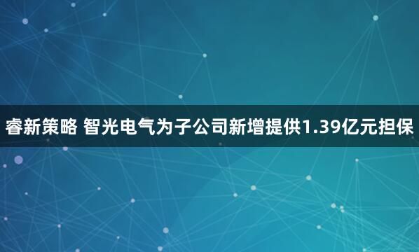 睿新策略 智光电气为子公司新增提供1.39亿元担保