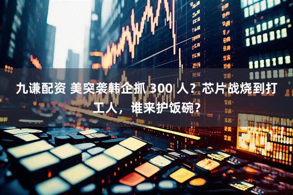 九谦配资 美突袭韩企抓 300 人？芯片战烧到打工人，谁来护饭碗？