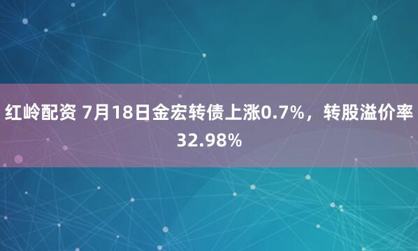 红岭配资 7月18日金宏转债上涨0.7%，转股溢价率32.98%