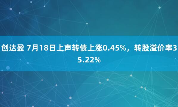 创达盈 7月18日上声转债上涨0.45%，转股溢价率35.22%