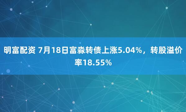 明富配资 7月18日富淼转债上涨5.04%，转股溢价率18.55%
