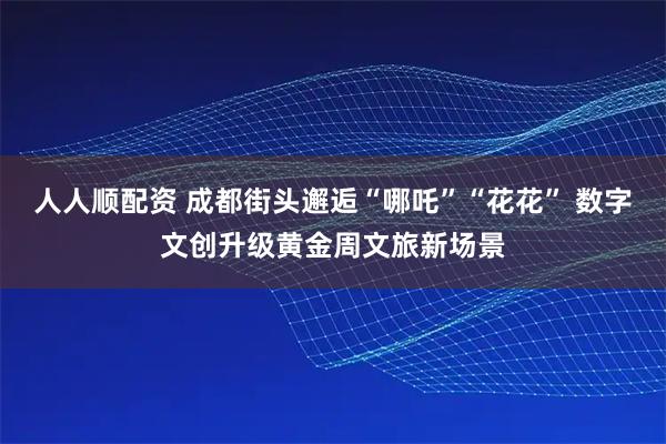 人人顺配资 成都街头邂逅“哪吒”“花花” 数字文创升级黄金周文旅新场景