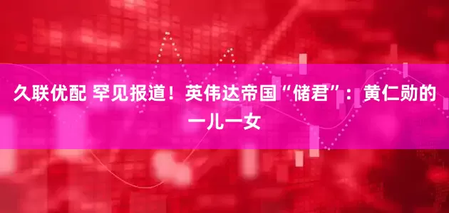 久联优配 罕见报道！英伟达帝国“储君”：黄仁勋的一儿一女