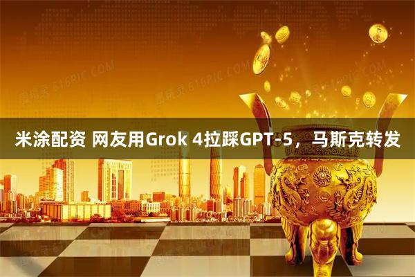 米涂配资 网友用Grok 4拉踩GPT-5，马斯克转发