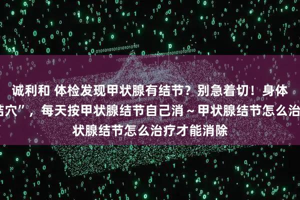 诚利和 体检发现甲状腺有结节？别急着切！身体有3个“散结穴”，每天按甲状腺结节自己消～甲状腺结节怎么治疗才能消除