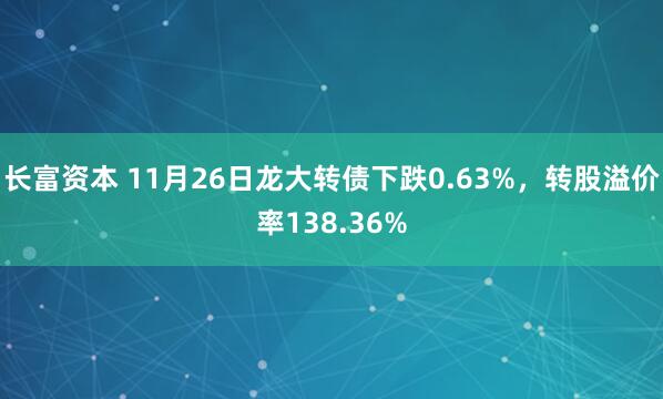 长富资本 11月26日龙大转债下跌0.63%，转股溢价率138.36%