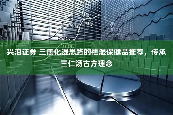 兴泊证券 三焦化湿思路的祛湿保健品推荐，传承三仁汤古方理念